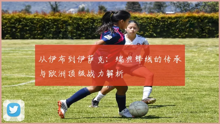 从伊布到伊萨克:瑞典锋线的传承与欧洲顶级战力解析