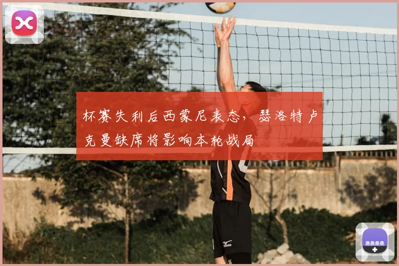 杯赛失利后西蒙尼表态，瑟洛特卢克曼缺席将影响本轮战局