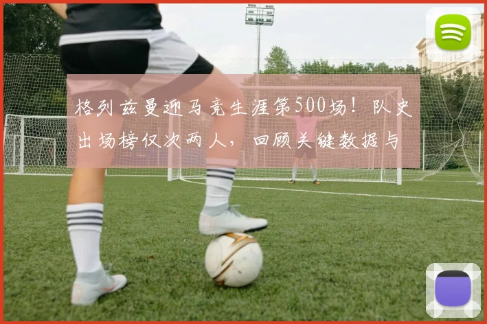 格列兹曼迎马竞生涯第500场!队史出场榜仅次两人,回顾关键数据与贡献