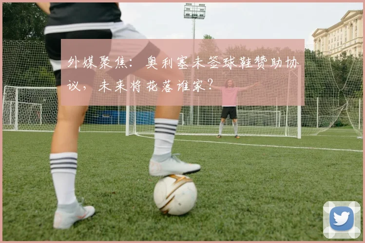 外媒聚焦:奥利塞未签球鞋赞助协议,未来将花落谁家?
