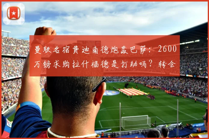 曼联名宿费迪南德炮轰巴萨：2600万镑求购拉什福德是打劫吗？转会市场身价深度解析
