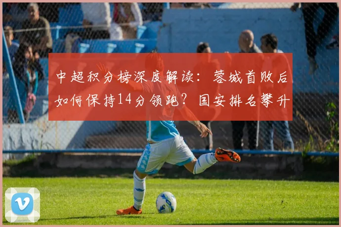 中超积分榜深度解读:蓉城首败后如何保持14分领跑?国安排名攀升至第七,后续赛程如何?