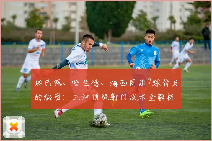 姆巴佩、哈兰德、梅西同进7球背后的秘密:三种顶级射门技术全解析