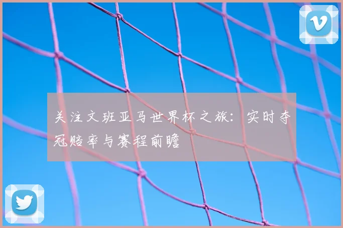 关注文班亚马世界杯之旅:实时夺冠赔率与赛程前瞻