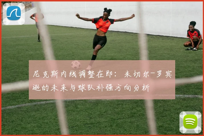 尼克斯内线调整在即:米切尔-罗宾逊的未来与球队补强方向分析