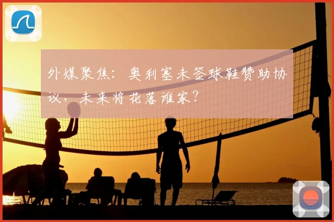 外媒聚焦：奥利塞未签球鞋赞助协议，未来将花落谁家？