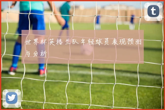 世界杯英格兰队年轻球员表现预测与分析